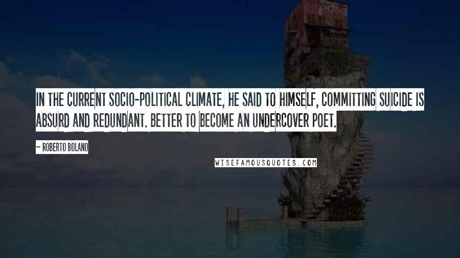 Roberto Bolano Quotes: In the current socio-political climate, he said to himself, committing suicide is absurd and redundant. Better to become an undercover poet.