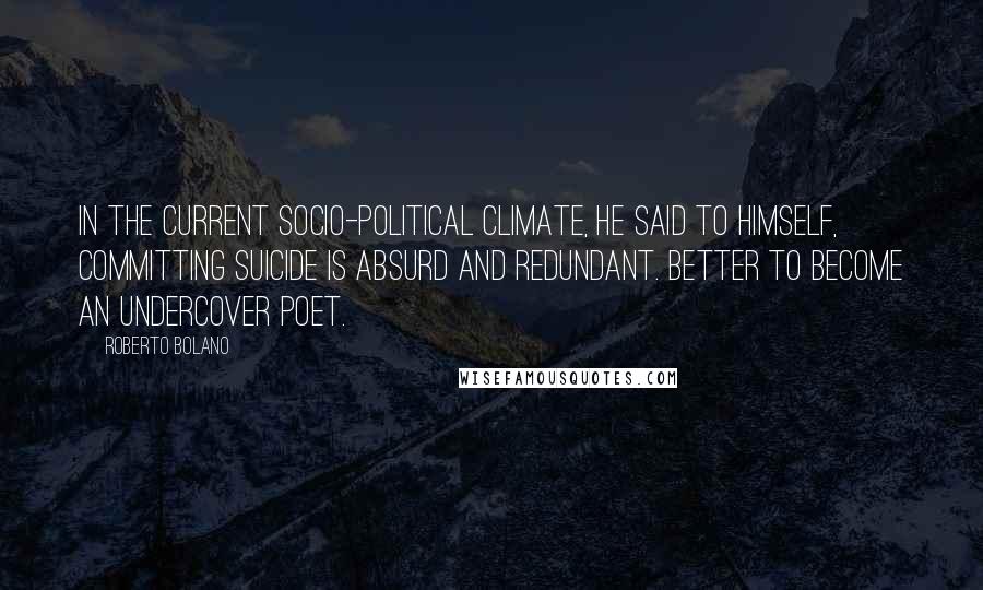 Roberto Bolano Quotes: In the current socio-political climate, he said to himself, committing suicide is absurd and redundant. Better to become an undercover poet.