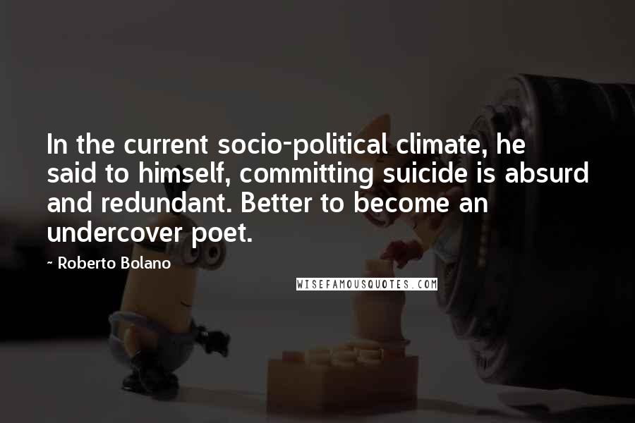 Roberto Bolano Quotes: In the current socio-political climate, he said to himself, committing suicide is absurd and redundant. Better to become an undercover poet.