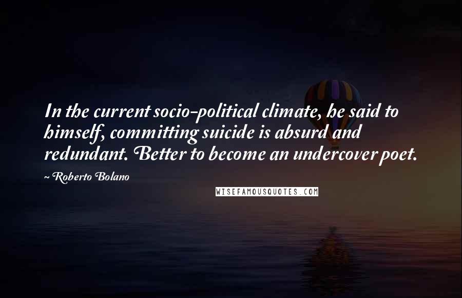 Roberto Bolano Quotes: In the current socio-political climate, he said to himself, committing suicide is absurd and redundant. Better to become an undercover poet.