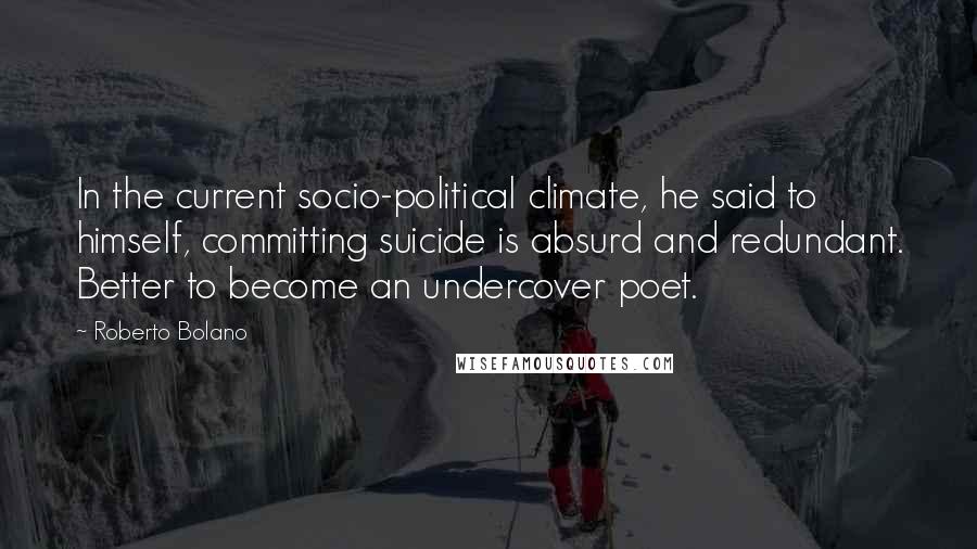 Roberto Bolano Quotes: In the current socio-political climate, he said to himself, committing suicide is absurd and redundant. Better to become an undercover poet.