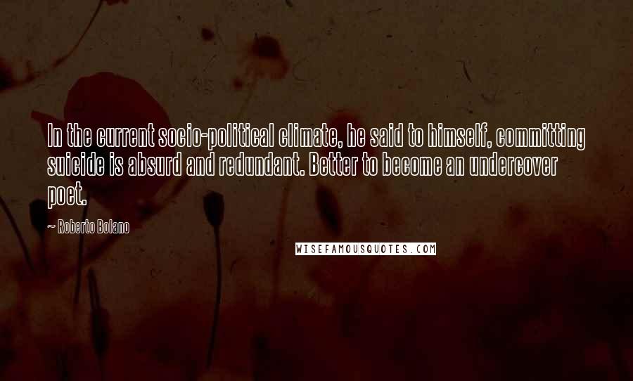 Roberto Bolano Quotes: In the current socio-political climate, he said to himself, committing suicide is absurd and redundant. Better to become an undercover poet.