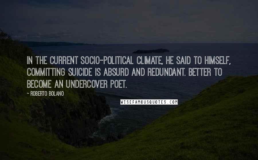 Roberto Bolano Quotes: In the current socio-political climate, he said to himself, committing suicide is absurd and redundant. Better to become an undercover poet.