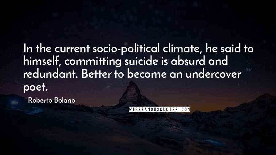 Roberto Bolano Quotes: In the current socio-political climate, he said to himself, committing suicide is absurd and redundant. Better to become an undercover poet.