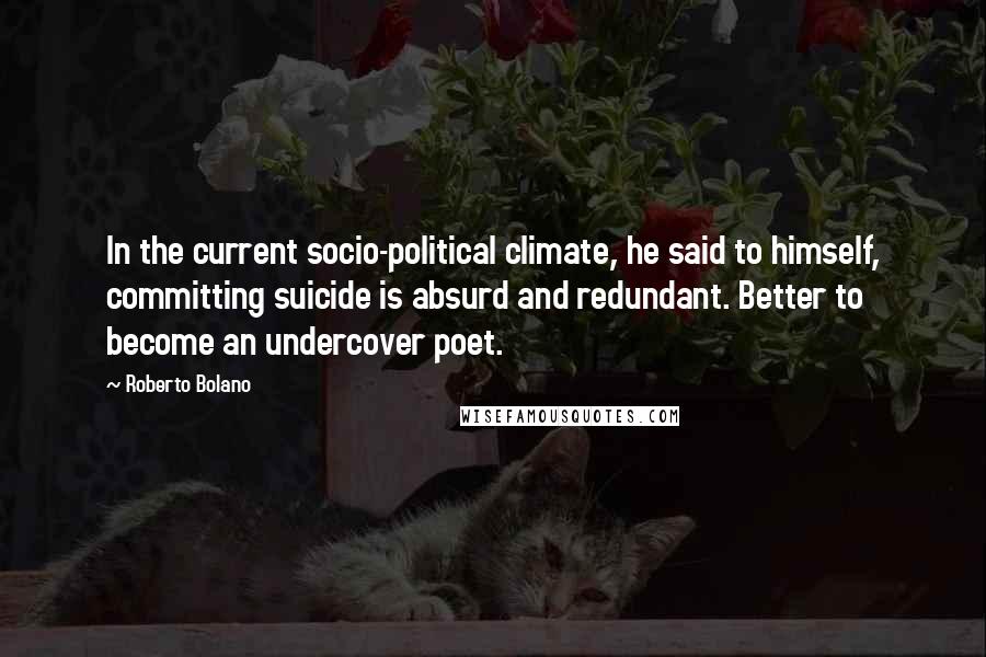 Roberto Bolano Quotes: In the current socio-political climate, he said to himself, committing suicide is absurd and redundant. Better to become an undercover poet.