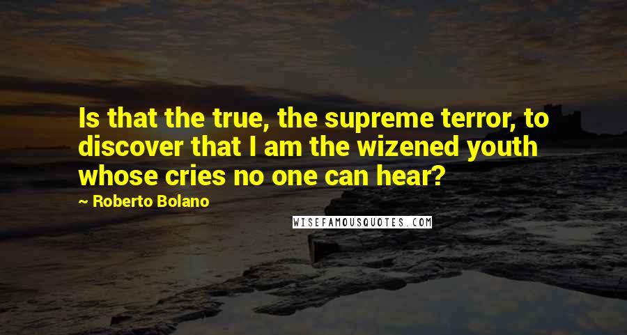 Roberto Bolano Quotes: Is that the true, the supreme terror, to discover that I am the wizened youth whose cries no one can hear?