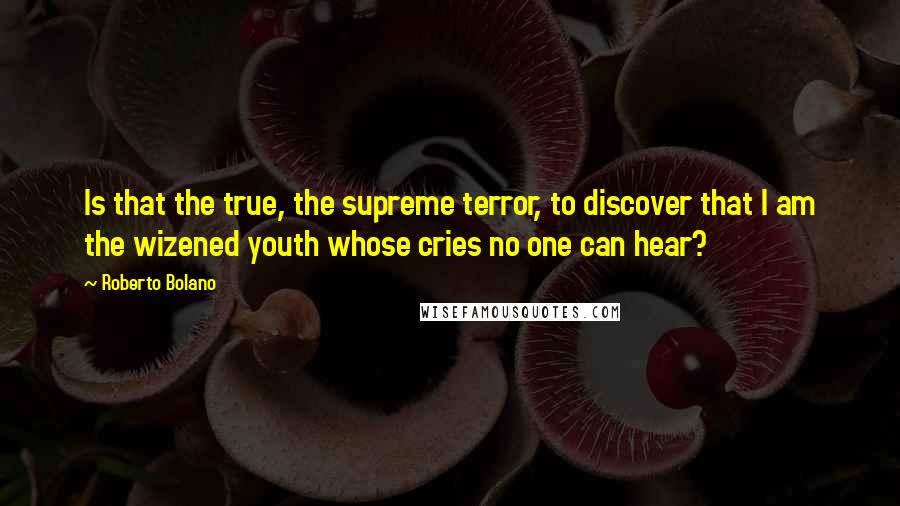 Roberto Bolano Quotes: Is that the true, the supreme terror, to discover that I am the wizened youth whose cries no one can hear?