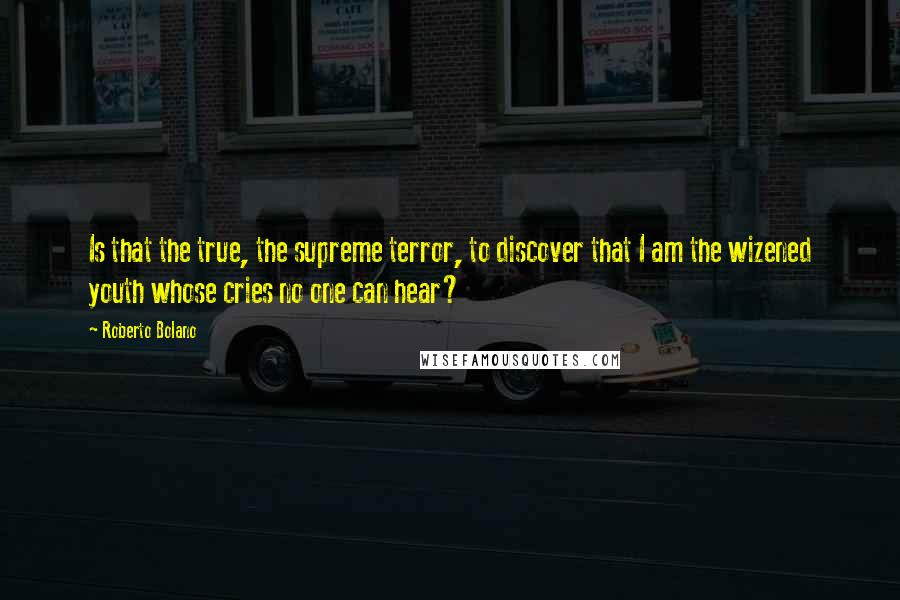 Roberto Bolano Quotes: Is that the true, the supreme terror, to discover that I am the wizened youth whose cries no one can hear?