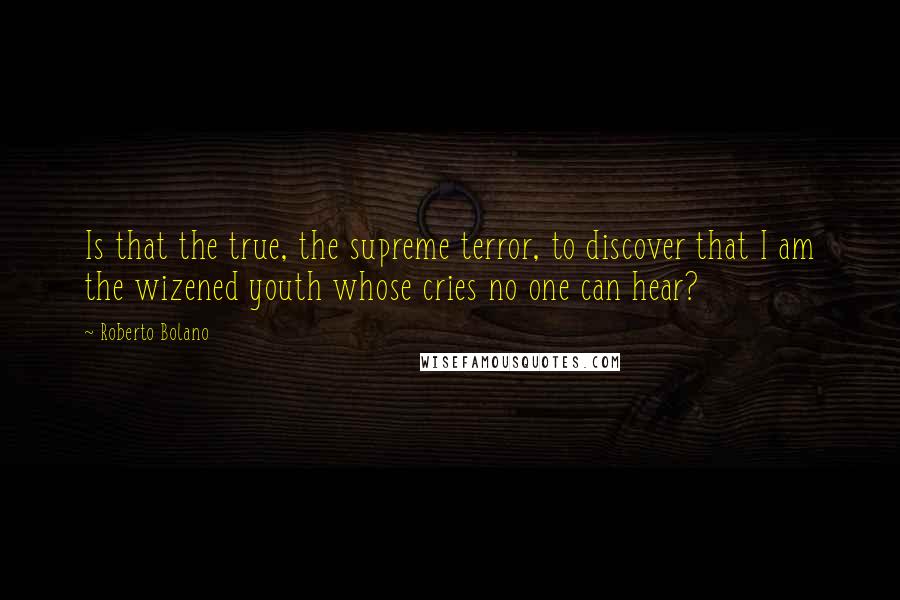 Roberto Bolano Quotes: Is that the true, the supreme terror, to discover that I am the wizened youth whose cries no one can hear?