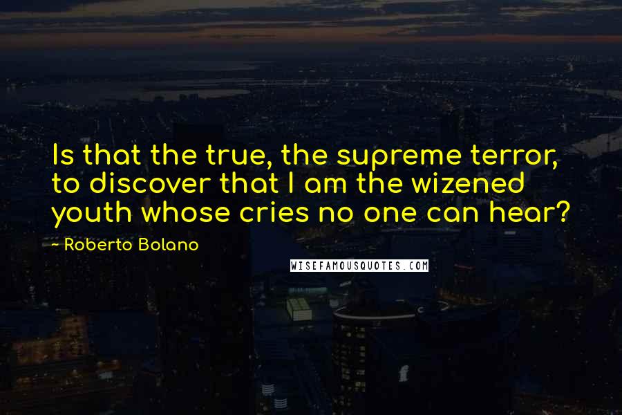 Roberto Bolano Quotes: Is that the true, the supreme terror, to discover that I am the wizened youth whose cries no one can hear?