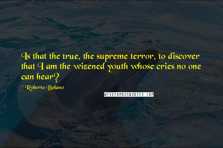 Roberto Bolano Quotes: Is that the true, the supreme terror, to discover that I am the wizened youth whose cries no one can hear?