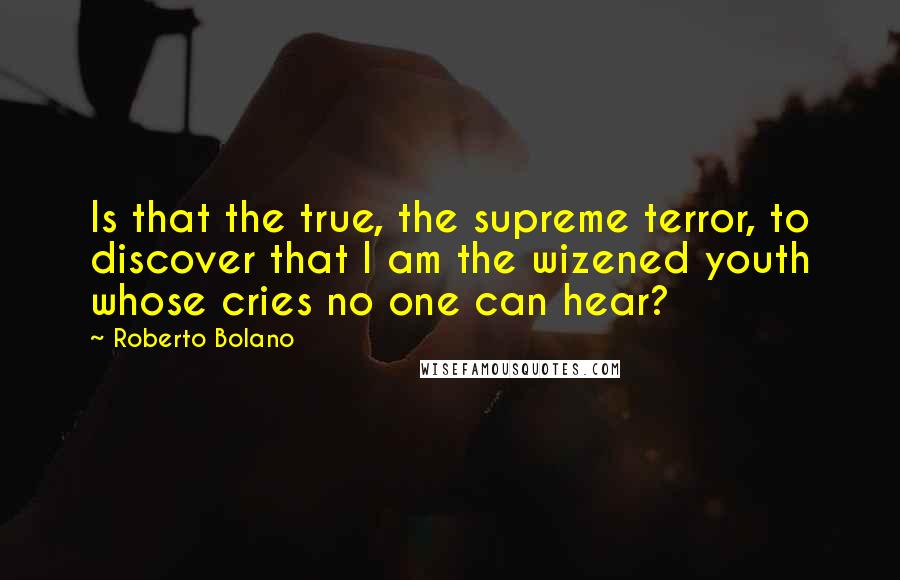 Roberto Bolano Quotes: Is that the true, the supreme terror, to discover that I am the wizened youth whose cries no one can hear?