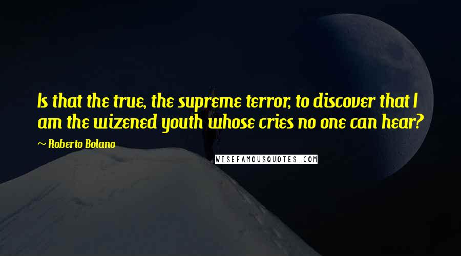 Roberto Bolano Quotes: Is that the true, the supreme terror, to discover that I am the wizened youth whose cries no one can hear?