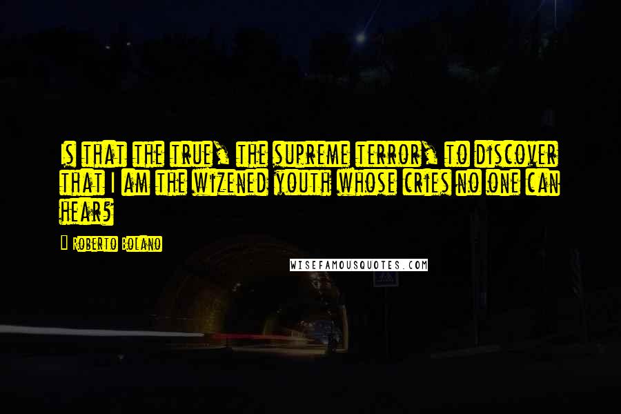 Roberto Bolano Quotes: Is that the true, the supreme terror, to discover that I am the wizened youth whose cries no one can hear?