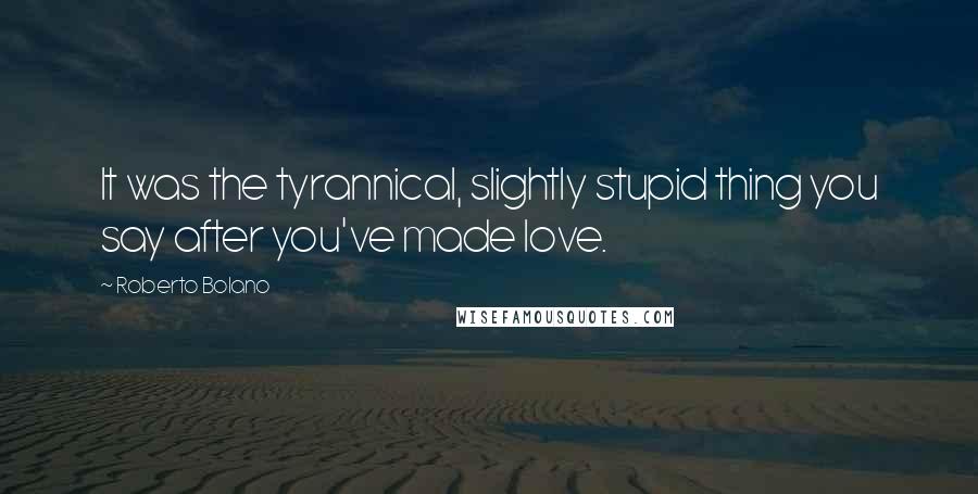 Roberto Bolano Quotes: It was the tyrannical, slightly stupid thing you say after you've made love.