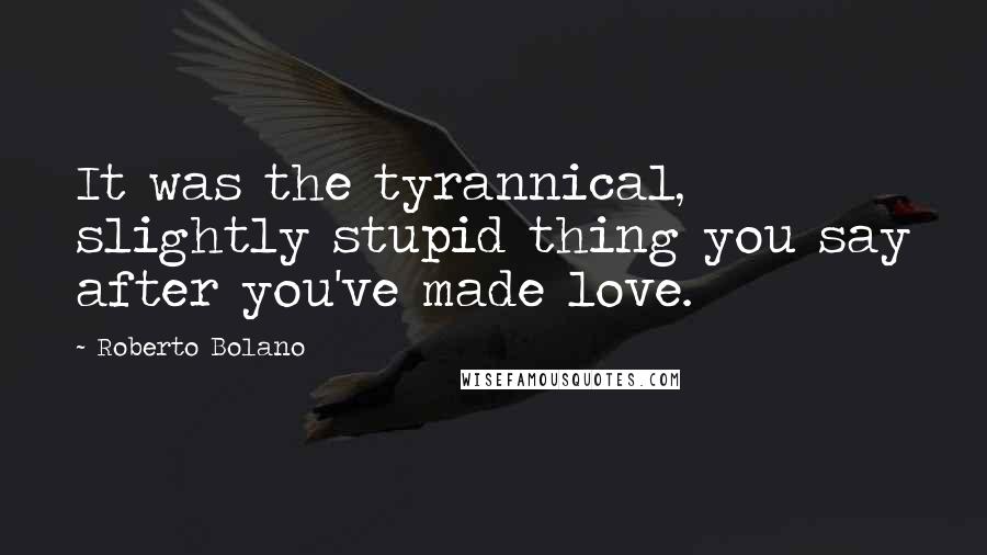 Roberto Bolano Quotes: It was the tyrannical, slightly stupid thing you say after you've made love.