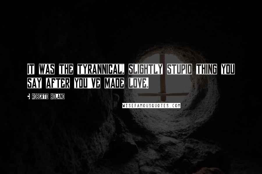 Roberto Bolano Quotes: It was the tyrannical, slightly stupid thing you say after you've made love.