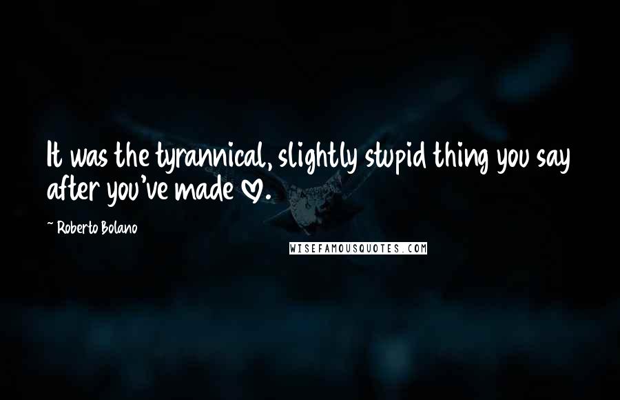 Roberto Bolano Quotes: It was the tyrannical, slightly stupid thing you say after you've made love.