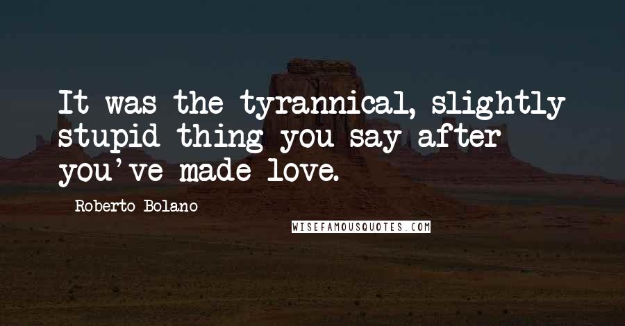 Roberto Bolano Quotes: It was the tyrannical, slightly stupid thing you say after you've made love.