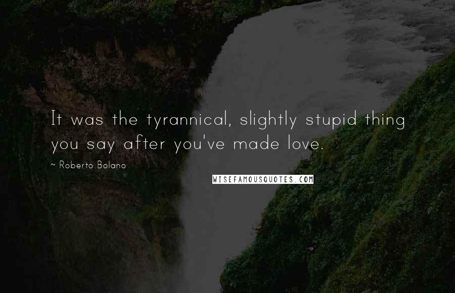 Roberto Bolano Quotes: It was the tyrannical, slightly stupid thing you say after you've made love.