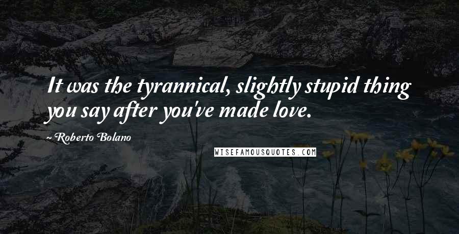 Roberto Bolano Quotes: It was the tyrannical, slightly stupid thing you say after you've made love.