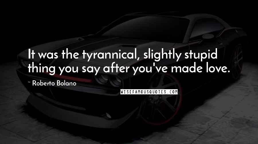 Roberto Bolano Quotes: It was the tyrannical, slightly stupid thing you say after you've made love.