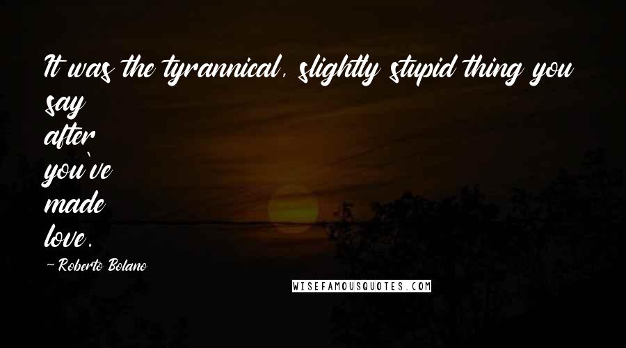 Roberto Bolano Quotes: It was the tyrannical, slightly stupid thing you say after you've made love.