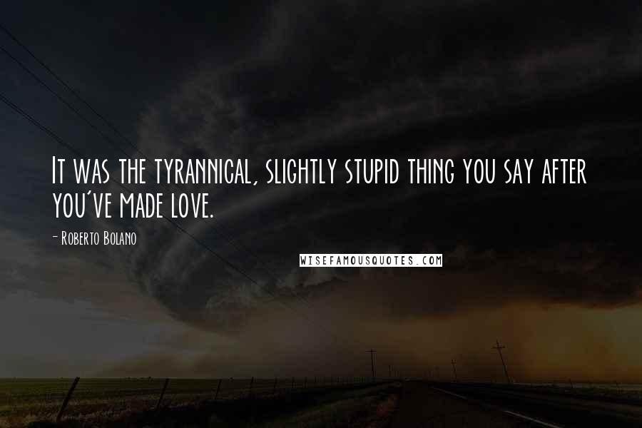 Roberto Bolano Quotes: It was the tyrannical, slightly stupid thing you say after you've made love.