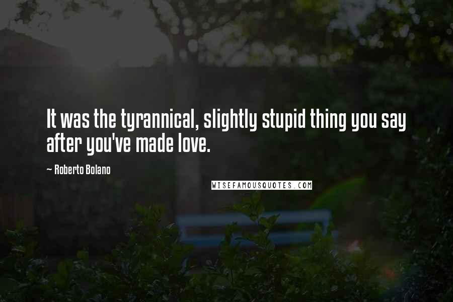 Roberto Bolano Quotes: It was the tyrannical, slightly stupid thing you say after you've made love.