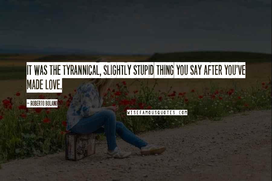 Roberto Bolano Quotes: It was the tyrannical, slightly stupid thing you say after you've made love.