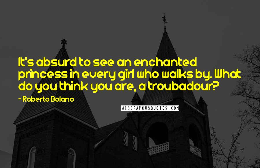 Roberto Bolano Quotes: It's absurd to see an enchanted princess in every girl who walks by. What do you think you are, a troubadour?