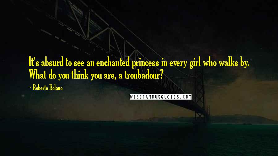 Roberto Bolano Quotes: It's absurd to see an enchanted princess in every girl who walks by. What do you think you are, a troubadour?