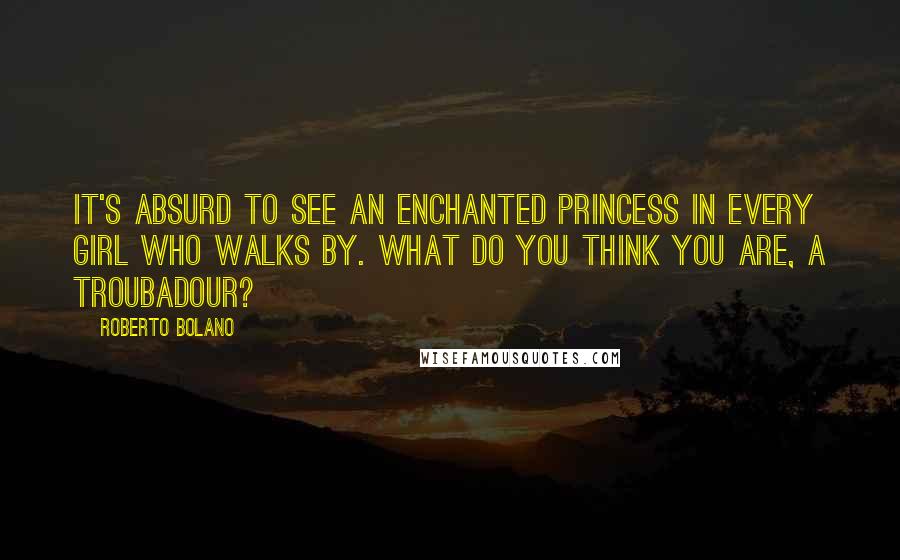 Roberto Bolano Quotes: It's absurd to see an enchanted princess in every girl who walks by. What do you think you are, a troubadour?