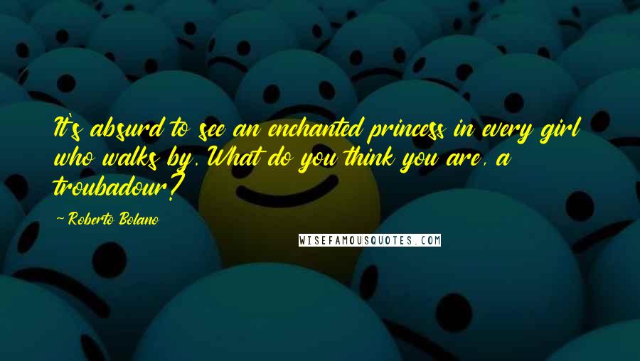 Roberto Bolano Quotes: It's absurd to see an enchanted princess in every girl who walks by. What do you think you are, a troubadour?