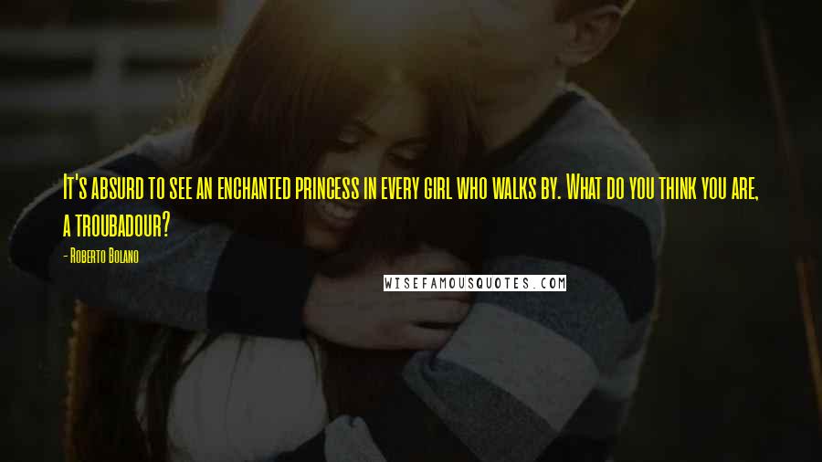 Roberto Bolano Quotes: It's absurd to see an enchanted princess in every girl who walks by. What do you think you are, a troubadour?