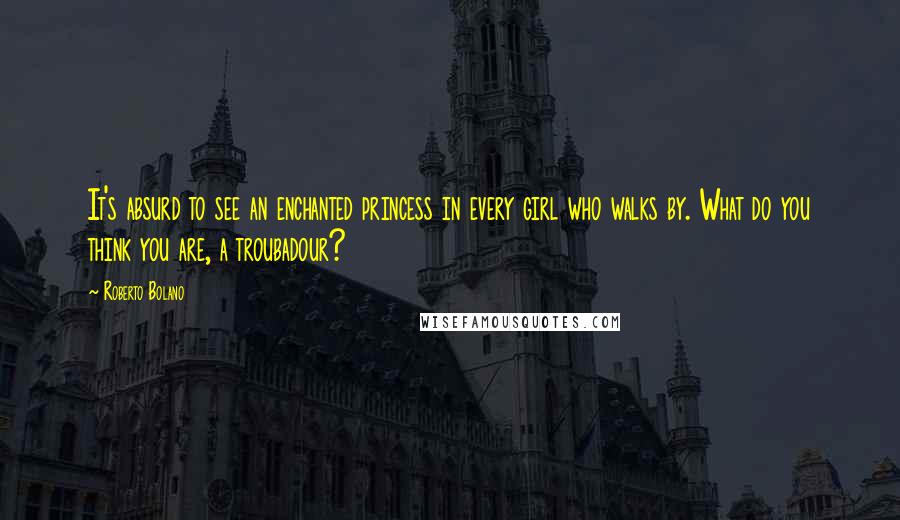 Roberto Bolano Quotes: It's absurd to see an enchanted princess in every girl who walks by. What do you think you are, a troubadour?