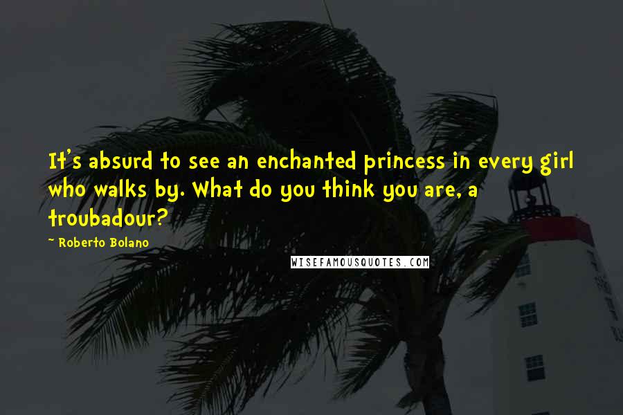 Roberto Bolano Quotes: It's absurd to see an enchanted princess in every girl who walks by. What do you think you are, a troubadour?