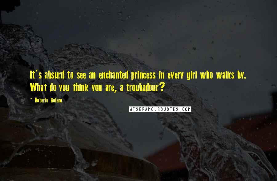 Roberto Bolano Quotes: It's absurd to see an enchanted princess in every girl who walks by. What do you think you are, a troubadour?