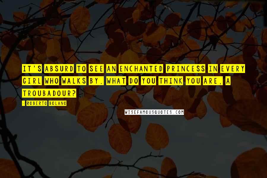 Roberto Bolano Quotes: It's absurd to see an enchanted princess in every girl who walks by. What do you think you are, a troubadour?