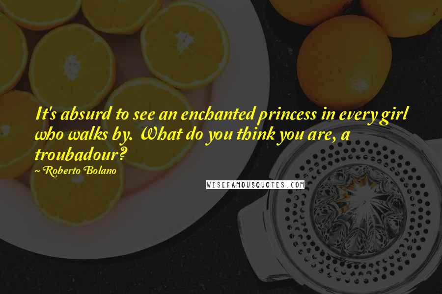 Roberto Bolano Quotes: It's absurd to see an enchanted princess in every girl who walks by. What do you think you are, a troubadour?