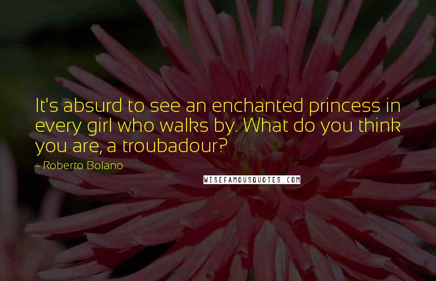 Roberto Bolano Quotes: It's absurd to see an enchanted princess in every girl who walks by. What do you think you are, a troubadour?