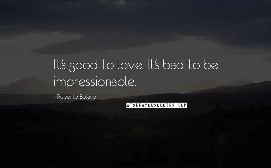 Roberto Bolano Quotes: It's good to love. It's bad to be impressionable.