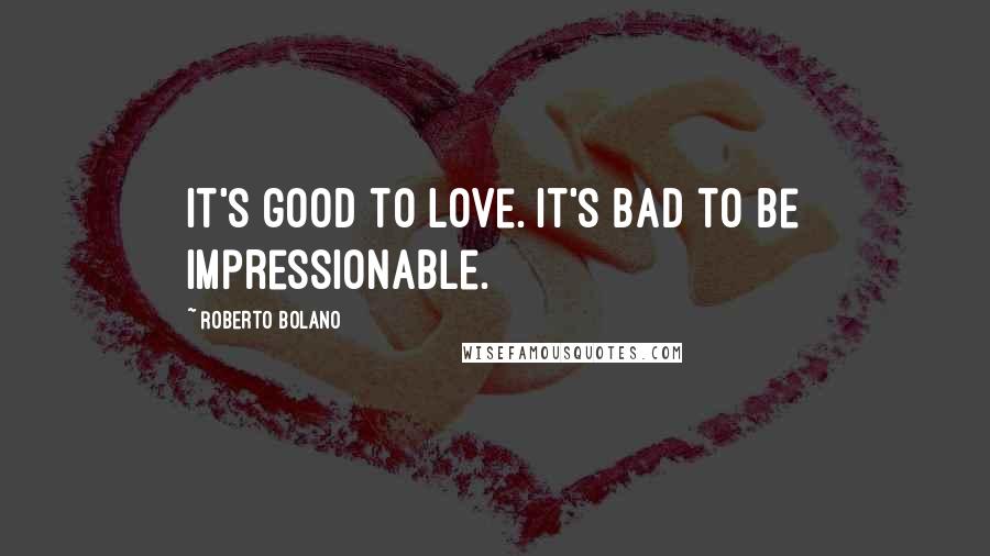 Roberto Bolano Quotes: It's good to love. It's bad to be impressionable.