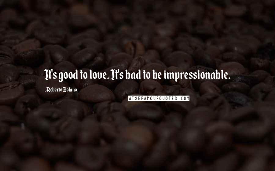 Roberto Bolano Quotes: It's good to love. It's bad to be impressionable.