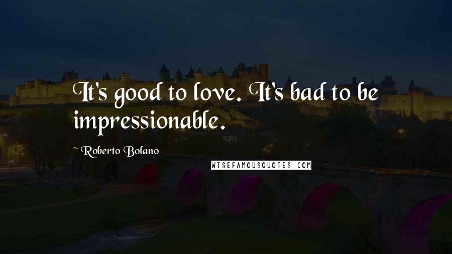 Roberto Bolano Quotes: It's good to love. It's bad to be impressionable.