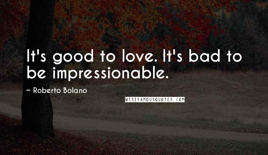 Roberto Bolano Quotes: It's good to love. It's bad to be impressionable.