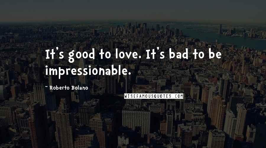 Roberto Bolano Quotes: It's good to love. It's bad to be impressionable.