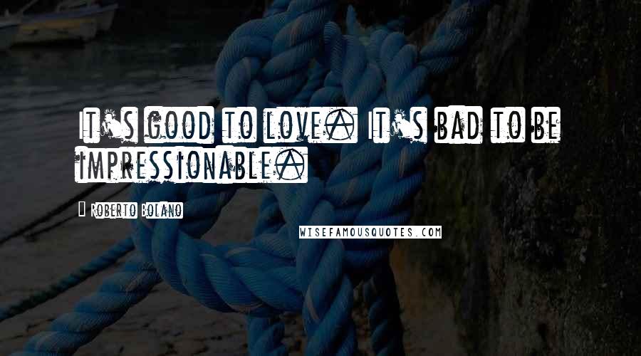 Roberto Bolano Quotes: It's good to love. It's bad to be impressionable.