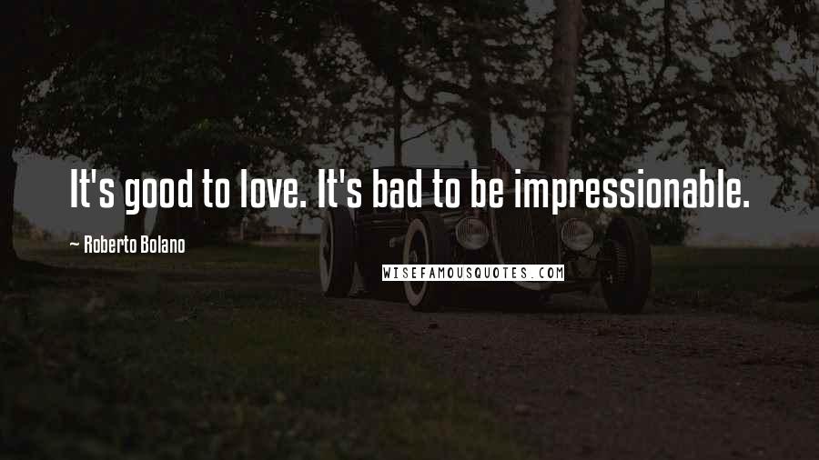Roberto Bolano Quotes: It's good to love. It's bad to be impressionable.