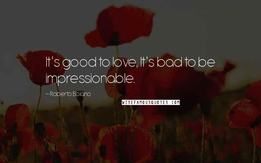 Roberto Bolano Quotes: It's good to love. It's bad to be impressionable.